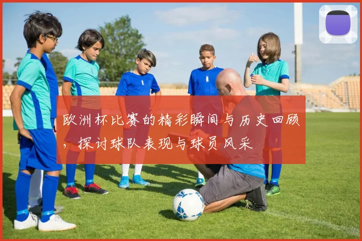 欧洲杯比赛的精彩瞬间与历史回顾，探讨球队表现与球员风采