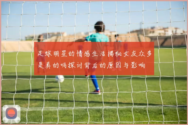 足球明星的情感生活揭秘女友众多是真的吗探讨背后的原因与影响