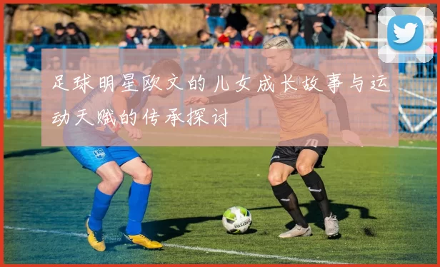 足球明星欧文的儿女成长故事与运动天赋的传承探讨