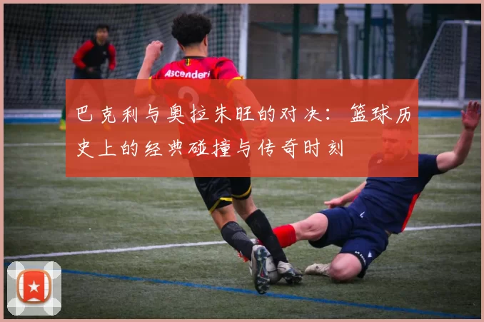 巴克利与奥拉朱旺的对决：篮球历史上的经典碰撞与传奇时刻