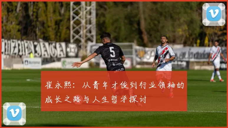 崔永熙：从青年才俊到行业领袖的成长之路与人生哲学探讨