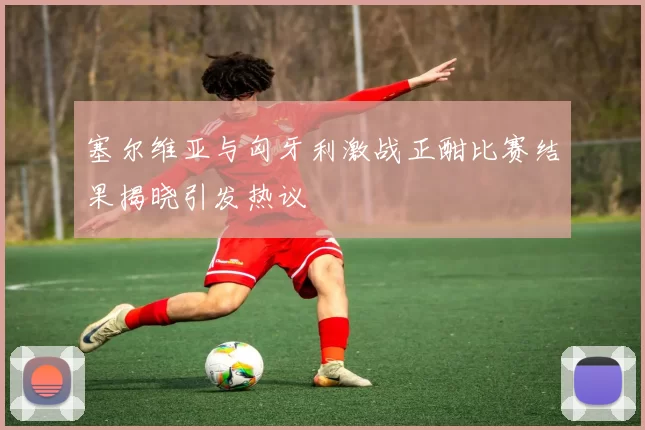 塞尔维亚与匈牙利激战正酣比赛结果揭晓引发热议