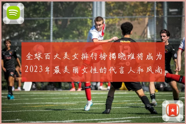 全球百大美女排行榜揭晓谁将成为2023年最美丽女性的代言人和风尚标志
